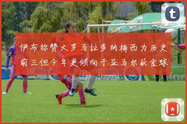 伊布称赞大罗马拉多纳梅西为历史前三但今年更倾向于亚马尔获金球奖