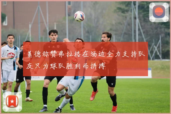 基德称赞弗拉格在场边全力支持队友只为球队胜利而拼搏