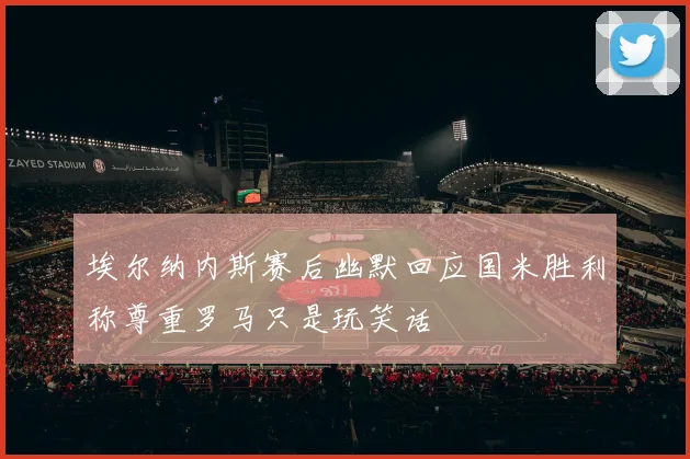 埃尔纳内斯赛后幽默回应国米胜利称尊重罗马只是玩笑话