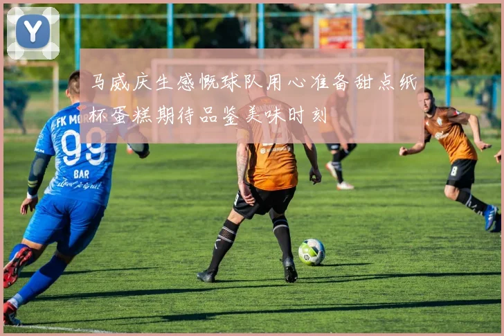 马威庆生感慨球队用心准备甜点纸杯蛋糕期待品鉴美味时刻
