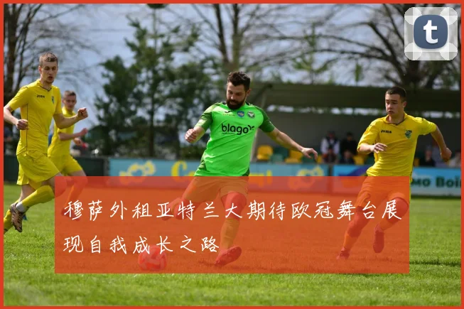 穆萨外租亚特兰大期待欧冠舞台展现自我成长之路