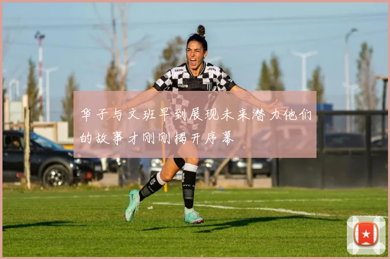 华子与文班早到展现未来潜力他们的故事才刚刚揭开序幕