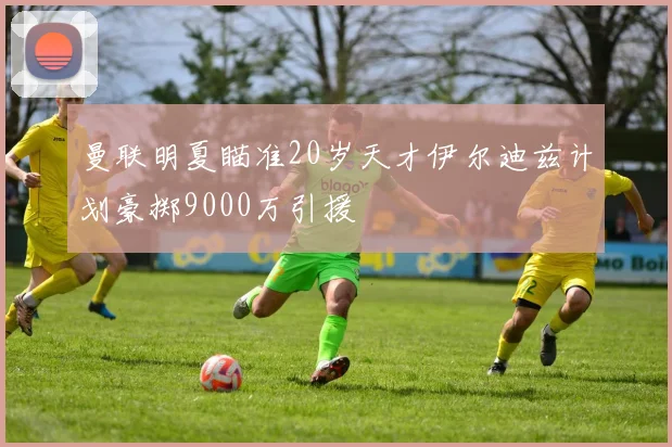 曼联明夏瞄准20岁天才伊尔迪兹计划豪掷9000万引援