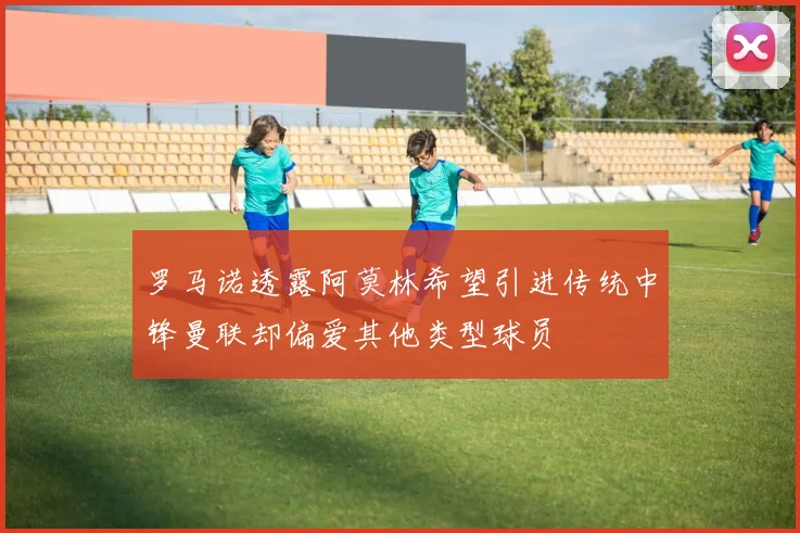 罗马诺透露阿莫林希望引进传统中锋曼联却偏爱其他类型球员
