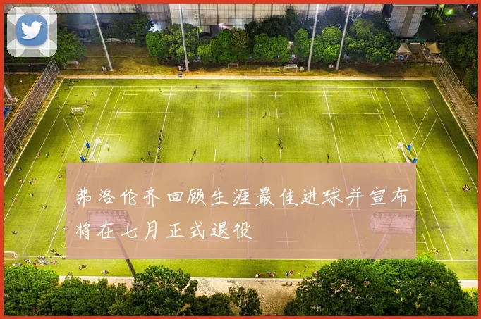 弗洛伦齐回顾生涯最佳进球并宣布将在七月正式退役