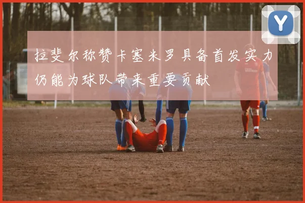 拉斐尔称赞卡塞米罗具备首发实力仍能为球队带来重要贡献