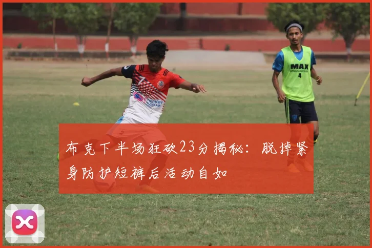 布克下半场狂砍23分揭秘：脱掉紧身防护短裤后活动自如