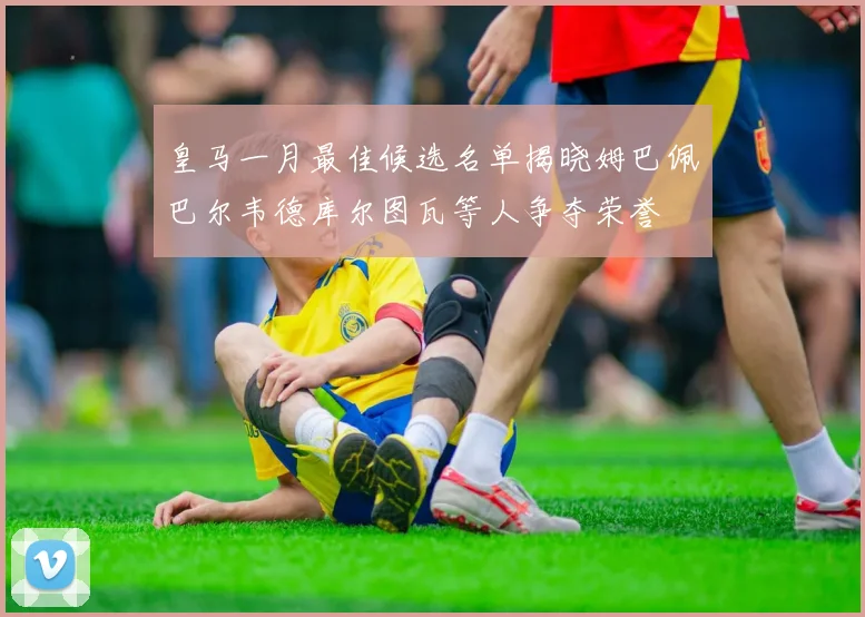 皇马一月最佳候选名单揭晓姆巴佩巴尔韦德库尔图瓦等人争夺荣誉