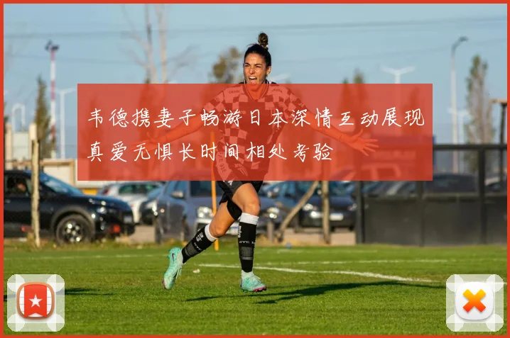 韦德携妻子畅游日本深情互动展现真爱无惧长时间相处考验