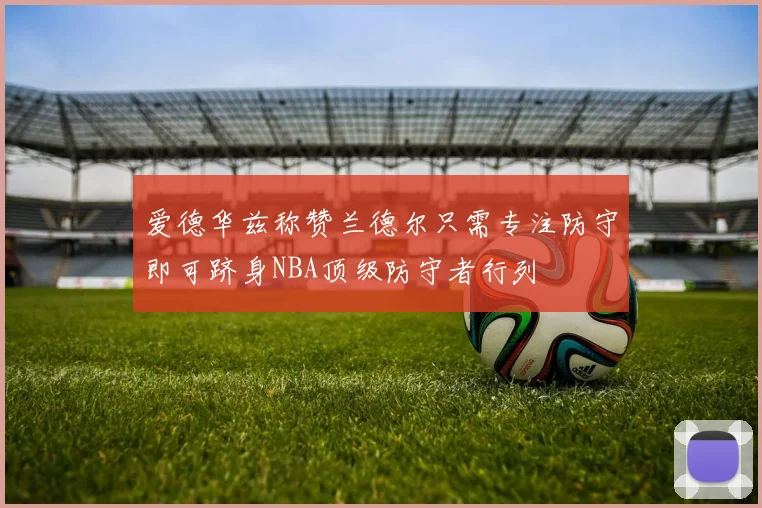 爱德华兹称赞兰德尔只需专注防守即可跻身NBA顶级防守者行列