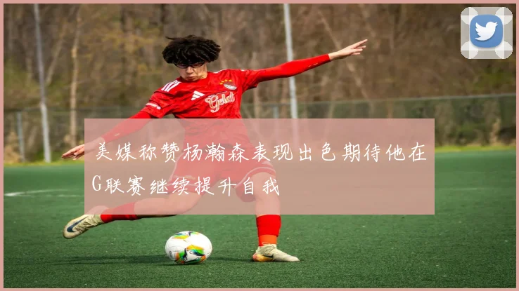 美媒称赞杨瀚森表现出色期待他在G联赛继续提升自我