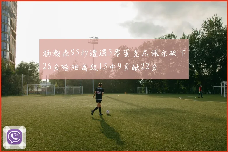 杨瀚森95秒遭遇5零蛋克尼佩尔砍下26分哈珀高效15中9贡献22分