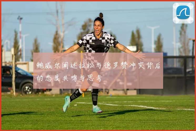 鲍威尔阐述拉松与德罗赞冲突背后的态度共鸣与思考