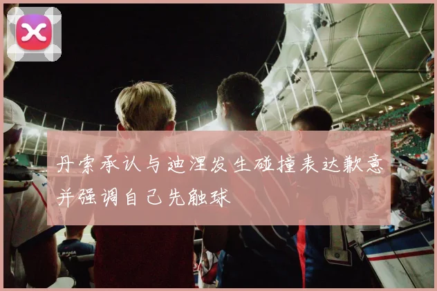 丹索承认与迪涅发生碰撞表达歉意并强调自己先触球