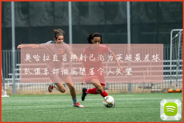 奥哈拉直言热刺已沦为英超最差球队俱乐部彻底堕落令人失望