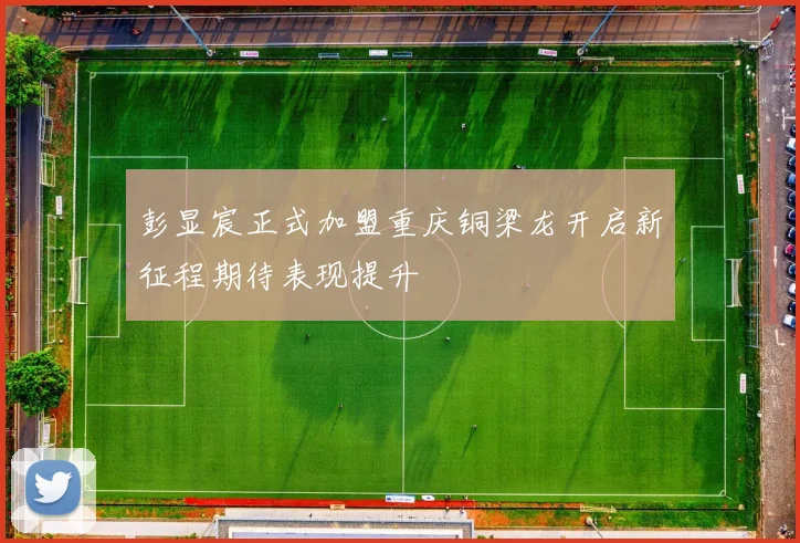 彭显宸正式加盟重庆铜梁龙开启新征程期待表现提升