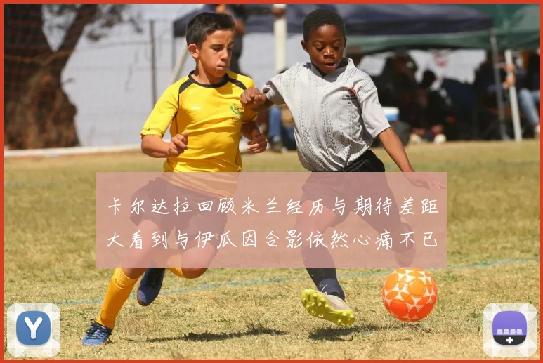 卡尔达拉回顾米兰经历与期待差距大看到与伊瓜因合影依然心痛不已