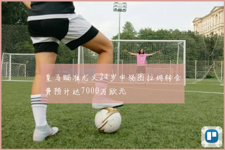 皇马瞄准尤文24岁中场图拉姆转会费预计达7000万欧元