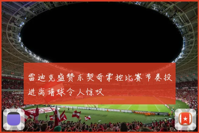 雷迪克盛赞东契奇掌控比赛节奏投进离谱球令人惊叹