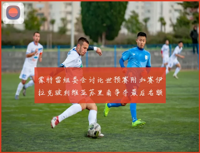 蒙特雷组委会讨论世预赛附加赛伊拉克玻利维亚苏里南争夺最后名额