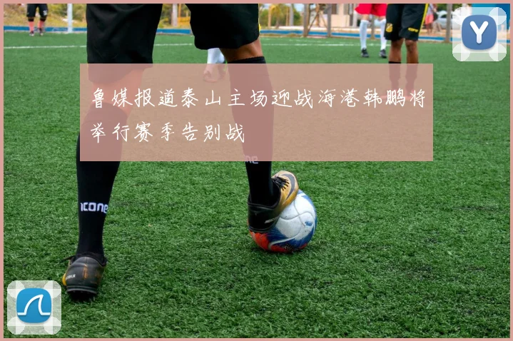 鲁媒报道泰山主场迎战海港韩鹏将举行赛季告别战