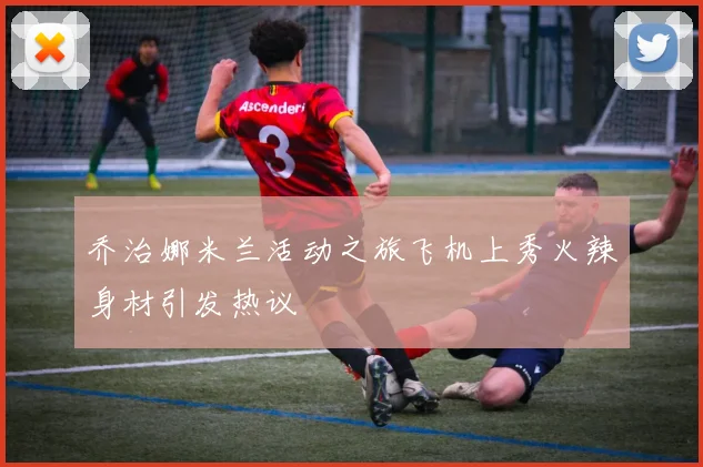 乔治娜米兰活动之旅飞机上秀火辣身材引发热议