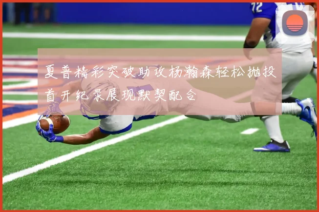 夏普精彩突破助攻杨瀚森轻松抛投首开纪录展现默契配合