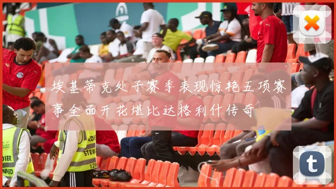 埃基蒂克处子赛季表现惊艳五项赛事全面开花堪比达格利什传奇