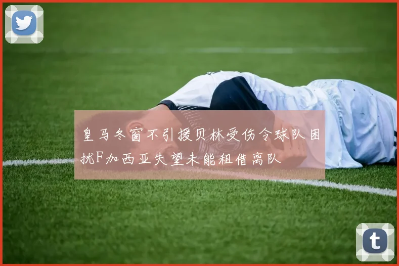 皇马冬窗不引援贝林受伤令球队困扰F加西亚失望未能租借离队