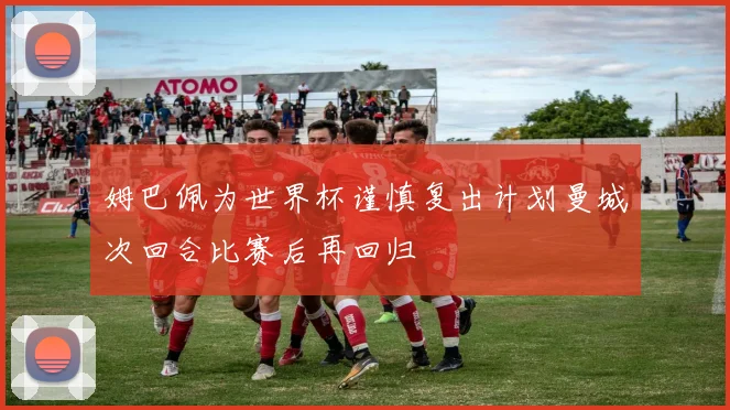 姆巴佩为世界杯谨慎复出计划曼城次回合比赛后再回归