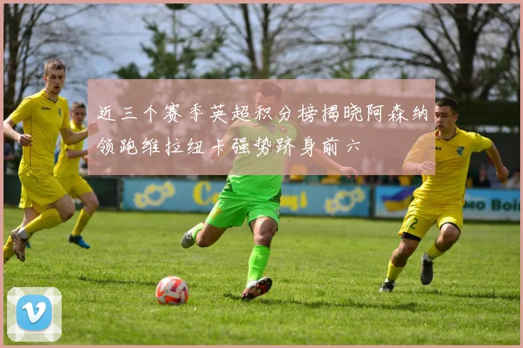 近三个赛季英超积分榜揭晓阿森纳领跑维拉纽卡强势跻身前六
