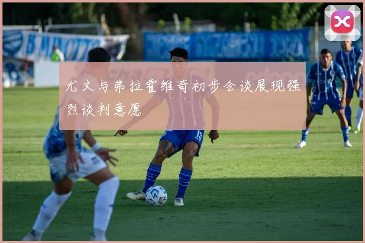 尤文与弗拉霍维奇初步会谈展现强烈谈判意愿