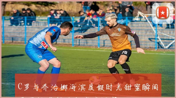 C罗与乔治娜海滨度假时光甜蜜瞬间尽显性感魅力与家庭温馨