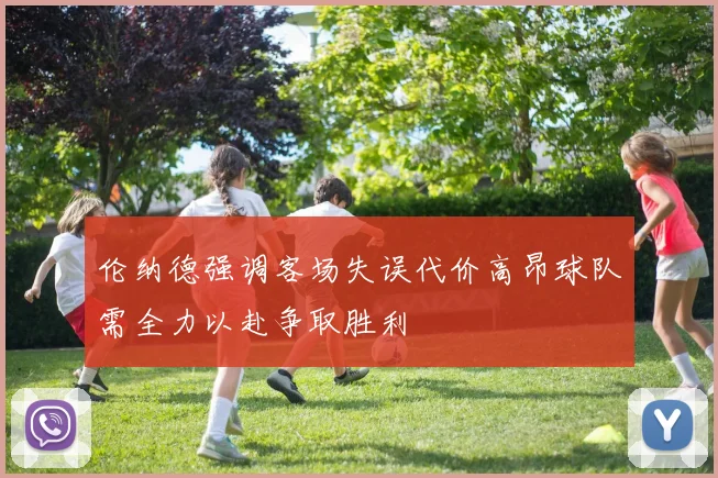 伦纳德强调客场失误代价高昂球队需全力以赴争取胜利