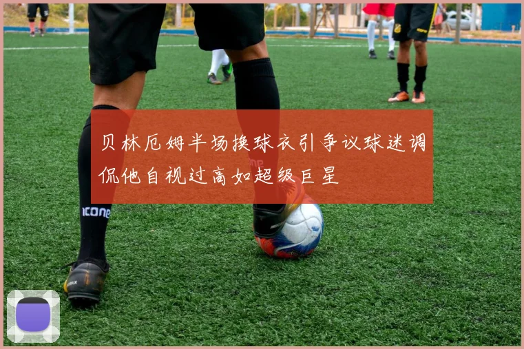 贝林厄姆半场换球衣引争议球迷调侃他自视过高如超级巨星