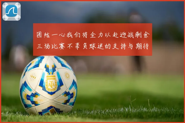 团结一心我们将全力以赴迎战剩余三场比赛不辜负球迷的支持与期待